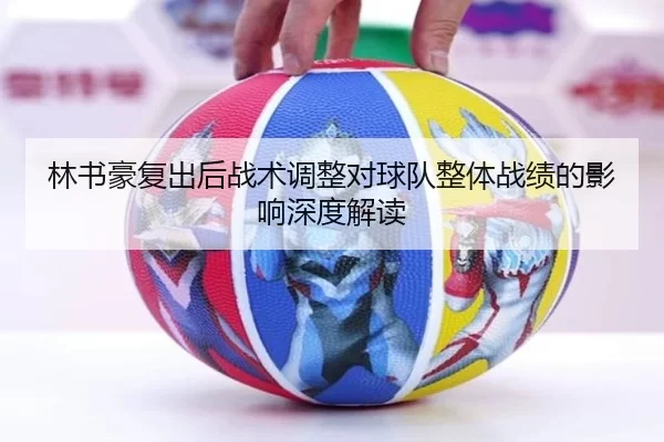 林书豪复出后战术调整对球队整体战绩的影响深度解读